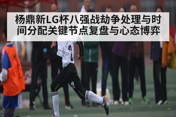 杨鼎新LG杯八强战劫争处理与时间分配关键节点复盘与心态博弈